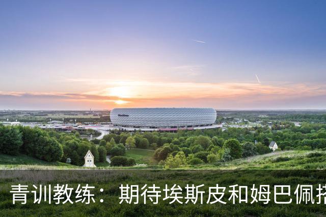 青训教练：期待埃斯皮和姆巴佩搭档锋线；穆帅亲自打来的电话